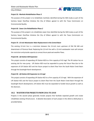 Water and Wastewater Master Plan
City of Killeen
10-5
Project 5S: Manhole Rehabilitation Phase 3
The purpose of this project is to rehabilitate manholes identified during the SSES study as part of the
Sanitary Sewer Overflow Initiative the City of Killeen agreed to with the Texas Commission on
Environmental Quality.
Project 6S: Sewer Line Rehabilitation Phase 2
The purpose of this project is to rehabilitate sewer lines identified during the SSES study as part of the
Sanitary Sewer Overflow Initiative the City of Killeen agreed to with the Texas Commission on
Environmental Quality.
Project 7S: 15-inch Wastewater Main Replacement in the Central Basin
The existing 12-inch line is a restriction between the 15-inch main upstream of Old FM 440 and
downstream of Florence Road. Replacing the 12-inch line with a 15-inch wastewater main will remove
the restriction and provide capacity to convey future peak wet weather flows.
Project 8S: Lift Station #20 Expansion
This project consists of expanding Lift Station #20 to a firm capacity of 4.0 mgd. The lift station has an
existing slot for new pump. Lift Station #20 must be expanded to pump the future flow due to the
expansion of Lift Station #23 and the future project to divert flow from the South Nolan Creek Basin
through the Goodnight Ranch development.
Project 9S: Lift Station #22 Expansion to 2.0 mgd
This project consists of expanding Lift Station #22 to a firm capacity of 2.0 mgd. With the expansion of
Lift Station #23 and the future project to divert flow from the South Nolan Creek Basin through the
Goodnight Ranch development, Lift Station #22 must be expanded to handle future growth as well as
the diversion.
10.2 WASTEWATER PROJECTS FROM 2016 TO 2018
Projects in the second phase generally include projects that facilitate expected growth and create
rehabilitate existing infrastructure. A detailed description of each project in the 2016 to 2018 phase is
provided below.
 