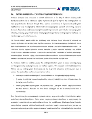 Water and Wastewater Master Plan
City of Killeen
ES-3
5.0 WATER SYSTEM ANALYSES AND HYDRAULIC MODELING
Hydraulic analyses were conducted to identify deficiencies in the City of Killeen’s existing water
distribution system and to establish a capital improvements plan to improve the existing system and
meet projected water demands through 2032. Various combinations of improvements and system
modifications were investigated to determine the most appropriate approach for meeting projected
demands. Parameters used in developing the capital improvements plan included increasing system
reliability, renewing aging infrastructure, simplifying system operations, meeting required fire flows, and
maintaining proper residual pressures.
The City of Killeen’s water model was developed using H2OMap Water software by Innovyze and
consists of all pipes and facilities in the distribution system. In order to verify that the hydraulic model
accurately represented the actual distribution system, a model calibration analysis was performed. The
calibration process involved adjusting system operation, C-values, demand allocation, and peaking
factors to match a known condition. Calibration is an important component of building and using a
hydraulic model. Achieving a good calibration to real-world conditions instills confidence that the model
elements are reflective of the actual distribution system infrastructure and operation.
The hydraulic model was used to evaluate the existing distribution system to assess current pumping
and storage capacity, residual pressures, and fire flow capacity. This analysis is performed to determine
if there are any existing system deficiencies and also to provide a baseline for the current level of
service. The results of the analysis are summarized below:
 The City is currently exceeding all TCEQ requirements for storage and pumping capacity.
 A review of existing pressures throughout the system revealed three areas of low pressure due
to high ground elevations.
 The majority of the water system can provide at least 1,000 gpm, which is a typical residential
fire flow demand. Available fire flows below 1,000 gpm are due to small diameter lines in
isolated areas.
Once the existing system was evaluated, hydraulic analyses were performed on the distribution system
under future demand conditions. Water system improvements were developed to accommodate the
anticipated residential and non-residential growth over the next 20 years. Challenges facing the water
system include providing additional supply and transmission capacity, meeting elevated storage and
pumping requirements, providing service to areas of growth south of the existing City limits where little
 