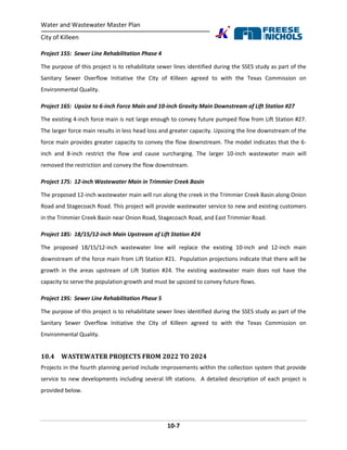 Water and Wastewater Master Plan
City of Killeen
10-7
Project 15S: Sewer Line Rehabilitation Phase 4
The purpose of this project is to rehabilitate sewer lines identified during the SSES study as part of the
Sanitary Sewer Overflow Initiative the City of Killeen agreed to with the Texas Commission on
Environmental Quality.
Project 16S: Upsize to 6-inch Force Main and 10-inch Gravity Main Downstream of Lift Station #27
The existing 4-inch force main is not large enough to convey future pumped flow from Lift Station #27.
The larger force main results in less head loss and greater capacity. Upsizing the line downstream of the
force main provides greater capacity to convey the flow downstream. The model indicates that the 6-
inch and 8-inch restrict the flow and cause surcharging. The larger 10-inch wastewater main will
removed the restriction and convey the flow downstream.
Project 17S: 12-inch Wastewater Main in Trimmier Creek Basin
The proposed 12-inch wastewater main will run along the creek in the Trimmier Creek Basin along Onion
Road and Stagecoach Road. This project will provide wastewater service to new and existing customers
in the Trimmier Creek Basin near Onion Road, Stagecoach Road, and East Trimmier Road.
Project 18S: 18/15/12-inch Main Upstream of Lift Station #24
The proposed 18/15/12-inch wastewater line will replace the existing 10-inch and 12-inch main
downstream of the force main from Lift Station #21. Population projections indicate that there will be
growth in the areas upstream of Lift Station #24. The existing wastewater main does not have the
capacity to serve the population growth and must be upsized to convey future flows.
Project 19S: Sewer Line Rehabilitation Phase 5
The purpose of this project is to rehabilitate sewer lines identified during the SSES study as part of the
Sanitary Sewer Overflow Initiative the City of Killeen agreed to with the Texas Commission on
Environmental Quality.
10.4 WASTEWATER PROJECTS FROM 2022 TO 2024
Projects in the fourth planning period include improvements within the collection system that provide
service to new developments including several lift stations. A detailed description of each project is
provided below.
 