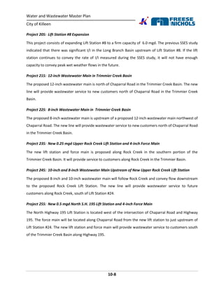 Water and Wastewater Master Plan
City of Killeen
10-8
Project 20S: Lift Station #8 Expansion
This project consists of expanding Lift Station #8 to a firm capacity of 6.0 mgd. The previous SSES study
indicated that there was significant I/I in the Long Branch Basin upstream of Lift Station #8. If the lift
station continues to convey the rate of I/I measured during the SSES study, it will not have enough
capacity to convey peak wet weather flows in the future.
Project 21S: 12-inch Wastewater Main in Trimmier Creek Basin
The proposed 12-inch wastewater main is north of Chaparral Road in the Trimmier Creek Basin. The new
line will provide wastewater service to new customers north of Chaparral Road in the Trimmier Creek
Basin.
Project 22S: 8-inch Wastewater Main in Trimmier Creek Basin
The proposed 8-inch wastewater main is upstream of a proposed 12-inch wastewater main northwest of
Chaparral Road. The new line will provide wastewater service to new customers north of Chaparral Road
in the Trimmier Creek Basin.
Project 23S: New 0.25 mgd Upper Rock Creek Lift Station and 4-inch Force Main
The new lift station and force main is proposed along Rock Creek in the southern portion of the
Trimmier Creek Basin. It will provide service to customers along Rock Creek in the Trimmier Basin.
Project 24S: 10-inch and 8-inch Wastewater Main Upstream of New Upper Rock Creek Lift Station
The proposed 8-inch and 10-inch wastewater main will follow Rock Creek and convey flow downstream
to the proposed Rock Creek Lift Station. The new line will provide wastewater service to future
customers along Rock Creek, south of Lift Station #24.
Project 25S: New 0.5 mgd North S.H. 195 Lift Station and 4-inch Force Main
The North Highway 195 Lift Station is located west of the intersection of Chaparral Road and Highway
195. The force main will be located along Chaparral Road from the new lift station to just upstream of
Lift Station #24. The new lift station and force main will provide wastewater service to customers south
of the Trimmier Creek Basin along Highway 195.
 