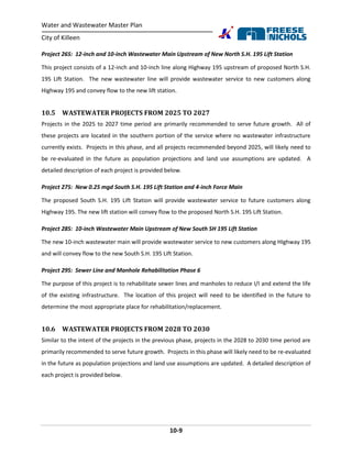 Water and Wastewater Master Plan
City of Killeen
10-9
Project 26S: 12-inch and 10-inch Wastewater Main Upstream of New North S.H. 195 Lift Station
This project consists of a 12-inch and 10-inch line along Highway 195 upstream of proposed North S.H.
195 Lift Station. The new wastewater line will provide wastewater service to new customers along
Highway 195 and convey flow to the new lift station.
10.5 WASTEWATER PROJECTS FROM 2025 TO 2027
Projects in the 2025 to 2027 time period are primarily recommended to serve future growth. All of
these projects are located in the southern portion of the service where no wastewater infrastructure
currently exists. Projects in this phase, and all projects recommended beyond 2025, will likely need to
be re-evaluated in the future as population projections and land use assumptions are updated. A
detailed description of each project is provided below.
Project 27S: New 0.25 mgd South S.H. 195 Lift Station and 4-inch Force Main
The proposed South S.H. 195 Lift Station will provide wastewater service to future customers along
Highway 195. The new lift station will convey flow to the proposed North S.H. 195 Lift Station.
Project 28S: 10-inch Wastewater Main Upstream of New South SH 195 Lift Station
The new 10-inch wastewater main will provide wastewater service to new customers along HIghway 195
and will convey flow to the new South S.H. 195 Lift Station.
Project 29S: Sewer Line and Manhole Rehabilitation Phase 6
The purpose of this project is to rehabilitate sewer lines and manholes to reduce I/I and extend the life
of the existing infrastructure. The location of this project will need to be identified in the future to
determine the most appropriate place for rehabilitation/replacement.
10.6 WASTEWATER PROJECTS FROM 2028 TO 2030
Similar to the intent of the projects in the previous phase, projects in the 2028 to 2030 time period are
primarily recommended to serve future growth. Projects in this phase will likely need to be re-evaluated
in the future as population projections and land use assumptions are updated. A detailed description of
each project is provided below.
 