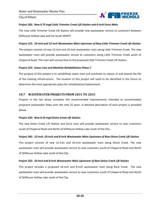 Water and Wastewater Master Plan
City of Killeen
10-10
Project 30S: New 0.75 mgd Little Trimmier Creek Lift Station and 6-inch Force Main
The new Little Trimmier Creek Lift Station will provide new wastewater service to customers between
Stillhouse Hollow Lake and the South WWTP.
Project 31S: 10-inch and 12-inch Wastewater Main Upstream of New Little Trimmier Creek Lift Station
This project consists of new 12-inch and 10-inch wastewater main along Little Trimmier Creek. The new
wastewater main will provide wastewater service to customers along Little Trimmier Creek south of
Chaparral Road. The main will convey flow to the proposed Little Trimmier Creek Lift Station.
Project 32S: Sewer Line and Manhole Rehabilitation Phase 7
The purpose of this project is to rehabilitate sewer lines and manholes to reduce I/I and extend the life
of the existing infrastructure. The location of this project will need to be identified in the future to
determine the most appropriate place for rehabilitation/replacement.
10.7 WASTEWATER PROJECTS FROM 2031 TO 2033
Projects in the last phase complete the recommended improvements intended to accommodate
projected wastewater flows over the next 25 years. A detailed description of each project is provided
below.
Project 33S: New 0.25 mgd Onion Creek Lift Station
The new Onion Creek Lift Station and force main will provide wastewater service to new customers
south of Chaparral Road and North of Stillhouse Hollow Lake south of the City.
Project 34S: 12-inch, 10-inch and 8-inch Wastewater Main Upstream of New Onion Creek Lift Station
This project consists of new 12-inch and 10-inch wastewater main along Onion Creek. The new
wastewater main will provide wastewater service to new customers south of Chaparral Road and North
of Stillhouse Hollow Lake south of the City.
Project 35S: 10-inch and 8-inch Wastewater Main Upstream of New Onion Creek Lift Station
This project includes a proposed 10-inch and 8-inch wastewater main along Rock Creek. The new
wastewater main will provide wastewater service to new customers south of Chaparral Road and North
of Stillhouse Hollow Lake south of the City.
 