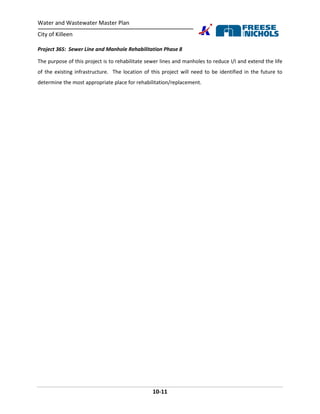 Water and Wastewater Master Plan
City of Killeen
10-11
Project 36S: Sewer Line and Manhole Rehabilitation Phase 8
The purpose of this project is to rehabilitate sewer lines and manholes to reduce I/I and extend the life
of the existing infrastructure. The location of this project will need to be identified in the future to
determine the most appropriate place for rehabilitation/replacement.
 