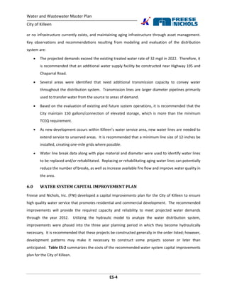Water and Wastewater Master Plan
City of Killeen
ES-4
or no infrastructure currently exists, and maintaining aging infrastructure through asset management.
Key observations and recommendations resulting from modeling and evaluation of the distribution
system are:
 The projected demands exceed the existing treated water rate of 32 mgd in 2022. Therefore, it
is recommended that an additional water supply facility be constructed near Highway 195 and
Chaparral Road.
 Several areas were identified that need additional transmission capacity to convey water
throughout the distribution system. Transmission lines are larger diameter pipelines primarily
used to transfer water from the source to areas of demand.
 Based on the evaluation of existing and future system operations, it is recommended that the
City maintain 150 gallons/connection of elevated storage, which is more than the minimum
TCEQ requirement.
 As new development occurs within Killeen’s water service area, new water lines are needed to
extend service to unserved areas. It is recommended that a minimum line size of 12-inches be
installed, creating one-mile grids where possible.
 Water line break data along with pipe material and diameter were used to identify water lines
to be replaced and/or rehabilitated. Replacing or rehabilitating aging water lines can potentially
reduce the number of breaks, as well as increase available fire flow and improve water quality in
the area.
6.0 WATER SYSTEM CAPITAL IMPROVEMENT PLAN
Freese and Nichols, Inc. (FNI) developed a capital improvements plan for the City of Killeen to ensure
high quality water service that promotes residential and commercial development. The recommended
improvements will provide the required capacity and reliability to meet projected water demands
through the year 2032. Utilizing the hydraulic model to analyze the water distribution system,
improvements were phased into the three year planning period in which they become hydraulically
necessary. It is recommended that these projects be constructed generally in the order listed; however,
development patterns may make it necessary to construct some projects sooner or later than
anticipated. Table ES-2 summarizes the costs of the recommended water system capital improvements
plan for the City of Killeen.
 
