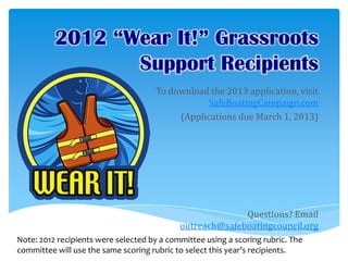 2012 “Wear It!” Grassroots
                 Support Recipients
                                     To download the 2013 application, visit
                                                 SafeBoatingCampaign.com
                                          (Applications due March 1, 2013)




                                                          Questions? Email
                                            outreach@safeboatingcouncil.org
Note: 2012 recipients were selected by a committee using a scoring rubric. The
committee will use the same scoring rubric to select this year’s recipients.
 