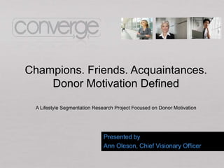 Champions. Friends. Acquaintances.
    Donor Motivation Defined
  A Lifestyle Segmentation Research Project Focused on Donor Motivation




                               Presented by
                               Ann Oleson, Chief Visionary Officer
 