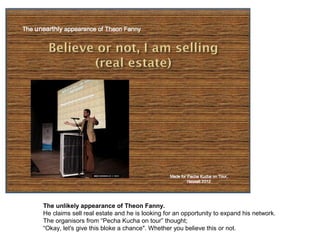 The unlikely appearance of Theon Fanny.
    He claims to sell real estate and he is looking for an opportunity to expand his network.
    The organisers from “Pecha Kucha on tour” thought;
    “Okay, let's give this bloke a chance". Whether you believe this or not.
 