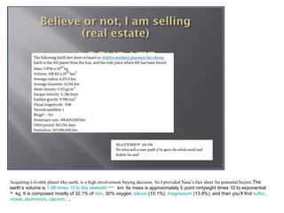 Acquiring a livable planet like earth, is a high involvement buying decision. So I provided Nasa’s fact sheet for potential buyers.The
earth’s volume is 1.08 times 10 to the twelveth cubic km. Its mass is approximately 5 point nintyeight times 10 to exponential
24
   kg. It is composed mostly of 32.1% of iron, 30% oxygen, silicon (15.1%), magnesium (13.9%), and than you’ll find sulfur,
nickel, aluminium, calcium, ...
 