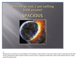 17.
Meaning that every half year or the Northpole or the Southpole would melt down. One part of earth would be extremely cold, the other
one hot. Instead of four there would be at least six seasons. A dynamical weather plan, which would manifest itself in a wildly spread
flourishing nature.
 