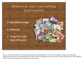 3.
I never sold real estate before. It even seems an eternity since I acquired this lot. So I did some research. Trying to find specialized
magazines and websites to find valuable tips to sell the real estate I desperately want to get rid off. It’s pretty logical what is in there, I…
 we, all know this; but it is good to have it right in front of your nose.
 