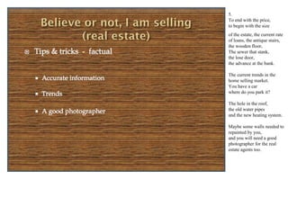 5.
To end with the price,
to begin with the size
of the estate, the current rate
of loans, the antique stairs,
the wooden floor,
The sewer that stank,
the loose door,
the advance at the bank.

The current trends in the
home selling market.
You have a car
where do you park it?

The hole in the roof,
the old water pipes
and the new heating system.

Maybe some windows need
to be repaired by you,
and you will need a good
photographer for the real
estate agents too.
 