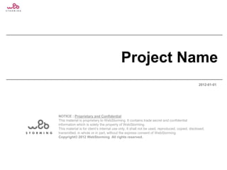 Project Name
                                                                                                 2012-01-01




NOTICE : Proprietary and Confidential
This material is proprietary to WebStorming. It contains trade secret and confidential
information which is solely the property of WebStorming.
This material is for client’s internal use only. It shall not be used, reproduced, copied, disclosed,
transmitted, in whole or in part, without the express consent of WebStorming.
Copyright© 2012 WebStorming All rights reserved.
 