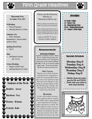Fifth Grade Headlines

                                       Check out the Harmony
       Classroom News                       Website at:                                         November
     November 12-16, 2012               Harmonywildcats.org
                                                                                         13–Zaxby’s Night
                                       Please e-mail your teacher any-                   13– Turkey Trot
SS/Reading:                                                                              16– Thanksgiving Feast
                                       time if you have any concerns.
   Westward Expansion                                                                    19-23– Thanksgiving Break
   Analyzing Characters & Actions      Joleen_Hendrix@gwinnett.k12.ga.us
                                      Derrick_Hutchens@gwinnett.k12.ga.us
                                                                                         27– Tanner’s Grille Night
                                      Courtney_Benton@ gwinnett.k12.ga.us
                                      Candace_Perkola@gwinnett.k12.ga.us
Language Arts:
     Writer’s Workshop:                  Look on GCPS TV for in-
Informational w/ Concrete details        clement weather updates.
and Power Words

Spelling/Word Work:
   Unit 15                                 Announcements
Math:                                        Community of Readers
                                     Completion of community of readers is different       Specials Schedule
   Add/Subtract Fractions               this year. Students will begin earning credit
       (Ch. 15 & 16)                  with the first book they read. All Community of
                                      Readers genres need to be finished by Decem-         Monday– Day D
Science/Reading:                     ber 19th. You may use your book from summer
                                       reading to begin. The first class that finishes     Tuesday– Day A
    Changes in Earth’s Layers            COR will receive bonus in their Choice Card.     Wednesday– Day B
    Analyzing Characters & Actions
                                               Math Tutoring                               Thursday– Day C
                                       Thank you to all the students                        Friday– Day D
                                       and parents for continuing to
                                      make the morning Math tutor-                          Athletic shoes are neces-
                                     ing a success by arriving on time                      sary for P.E. and T.D.P.E.
                                      and each week. However, this
 Students of the Week                 week no tutoring will be availa-
                                                                                            Check with your child on
                                                                                              their class schedule
                                      ble Wednesday or Friday, but
                                       will begin the Wednesday we
Hendrix: Anwar                             return from the break.

                                                    Reminder
Hutchens: Trey                          As the cold weather becomes
                                       more apparent please remind
                                     your child to dress appropriately
Benton: Brianna                          and remind them to bring a
                                      jacket with them to school. We
                                       will continue to have recess as
Perkola: Kobe                          the weather permits, but if the
                                       students are properly dressed
                                        they may need to stay in. We
                                     would hate for them to get sick.
 