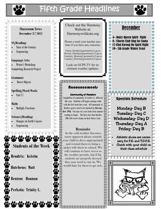 Fifth Grade Headlines

                                  Check out the Harmony
       Classroom News                  Website at:                                         December
       December 3-7 2012           Harmonywildcats.org
                                                                                    4– Dairy Queen Spirit Night
                                  Please e-mail your teacher any-                   8– Chorus Club Sing for Santa
SS/Reading:
                                  time if you have any concerns.                    17-Choi Kwong Do Spirit Night
   Turn of the Century                                                              19– 5th Grade Winter Feast
   Sequencing                     Joleen_Hendrix@gwinnett.k12.ga.us
                                 Derrick_Hutchens@gwinnett.k12.ga.us
                                 Courtney_Benton@ gwinnett.k12.ga.us
                                 Candace_Perkola@gwinnett.k12.ga.us
Language Arts:
   Writer’s Workshop:               Look on GCPS TV for in-
Completing Research Project         clement weather updates.

Grammar:
    Direct Objects
                                      Announcements
Spelling/Word Work:
   Unit 17                              Community of Readers
                                Completion of community of readers is different       Specials Schedule
                                   this year. Students will begin earning credit
Math:                            with the first book they read. All Community of
   Multiply Fractions            Readers genres need to be finished by Decem-          Monday– Day B
                                ber 19th. You may use your book from summer
                                  reading to begin. The first class that finishes      Tuesday– Day C
Science/Reading:                    COR will receive bonus in their Choice Card.     Wednesday– Day D
    Changes in Earth’s Layers
    Sequencing                                                                        Thursday– Day A
                                               Reminder                                 Friday– Day B
                                   As the cold weather becomes
                                  more apparent please remind                          Athletic shoes are neces-
                                your child to dress appropriately                      sary for P.E. and T.D.P.E.
                                    and remind them to bring a
 Students of the Week            jacket with them to school. We
                                                                                       Check with your child on
                                                                                         their class schedule
                                  will continue to have recess as
Hendrix: Kristin                  the weather permits, but if the
                                  students are properly dressed
                                   they may need to stay in. We
                                would hate for them to get sick.
Hutchens: Matt

Benton: Hannan

Perkola: Trinity C.
 