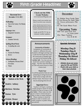 Fifth Grade Headlines

                                          Check out the Fifth
       Classroom News                      Grade Website:                          December
     December 17-21, 2012                www.harmonyfifthgrade.com
                                                                             14– Holiday Shop Family Night
                                       Please e-mail your teacher any-       17-Choi Kwong Do Spirit Night
SS/Reading:                            time if you have any concerns.        18– Chorus performance Mtn.
   Turn of the Century: Test Monday     Joleen_Hendrix@gwinnett.k12.ga.us
                                                                             View
   Theme                               Derrick_Hutchens@gwinnett.k12.ga.us   19– 5th Grade Winter Feast
                                       Courtney_Benton@ gwinnett.k12.ga.us

Language Arts:
                                       Candace_Perkola@gwinnett.k12.ga.us
                                                                                Upcoming Tests:
                                         Look on GCPS TV for in-             17th– S.S. open book Test
   Imaginative Narratives                                                                  (no study guide)
                                         clement weather updates.
                                                                             17th– Math: Fractions
Grammar:                                                                                   (Ch. 15 & 16)
   Grammar University

Spelling/Word Work:                       Announcements                          Specials Schedule
   No Spelling this week
                                            Community of Readers
                                         Completion of community of             Monday– Day D
Math:                                    readers is different this year.        Tuesday– Day A
   Fraction Test Monday               Students will begin earning cred-
   Review                              it with the first book they read.
                                                                               Wednesday– Day B
                                       All Community of Readers gen-          Thursday– No School
Science/Reading:
                                        res need to be finished by De-
                                       cember 19th. You may use your
                                                                               Friday– No School
    Earthquakes/Volcanos/Flood          book from summer reading to
    Prevention                        begin. The first class that finish-        Athletic shoes are neces-
                                                                                 sary for P.E. and T.D.P.E.
    Theme                             es COR will receive bonus in their
                                                 Choice Card.                    Check with your child on
                                                                                   their class schedule
                                                Thank You!
                                      To all the parents that are vol-
                                       unteering to bring food and
                                        their time to help with the
    Students of the Week              Winter Feast. We know it will
                                        be an amazing time for all.

Hendrix: Anthony                             Important News:
                                         Teachers will begin e-mailing bi
Hutchens: Christina                   -weekly progress reports for those
                                      students having an average of a D
                                      or below. Please make sure that
Benton: Tyler                         your e-mail is current and up to
                                      date in order to remain informed.
                                         Please continue to check the
Perkola: Eleanor                      Portal in order to monitor your
                                      child’s progress as grades change
                                      periodically.
 