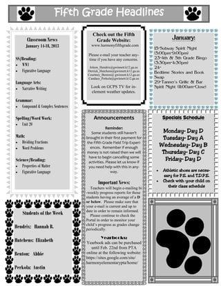 Fifth Grade Headlines

                                      Check out the Fifth
       Classroom News                  Grade Website:                             January:
      January 14-18, 2013            www.harmonyfifthgrade.com
                                                                         15-Subway Spirit Night
                                   Please e-mail your teacher any-       (5:00pm-9:00pm)
SS/Reading:                        time if you have any concerns.        23-4th & 5th Grade Bingo
   WWI                                                                   (3:30pm-4:30pm)
                                    Joleen_Hendrix@gwinnett.k12.ga.us    24-
   Figurative Language             Derrick_Hutchens@gwinnett.k12.ga.us   Bedtime Stories and Book
                                   Courtney_Benton@ gwinnett.k12.ga.us
                                   Candace_Perkola@gwinnett.k12.ga.us    Swap
Language Arts:                                                           29-Tanner's Grille & Bar
   Narrative Writing                 Look on GCPS TV for in-             Spirit Night (11:00am-Close)
                                     clement weather updates.

Grammar:
   Compound & Complex Sentences

Spelling/Word Work:                   Announcements                          Specials Schedule
   Unit 20
                                               Reminder:
                                     Some students still haven’t            Monday– Day D
Math:                             brought in their first payment for        Tuesday– Day A
   Dividing Fractions             the Fifth Grade Field Trip Experi-
   Word Problems                    ences. Remember if enough
                                                                           Wednesday– Day B
                                  money is not raised then we will          Thursday– Day C
Science/Reading:
                                   have to begin cancelling some
                                   activities. Please let us know if
                                                                             Friday– Day D
    Properties of Matter           you need help with this in any-
    Figurative Language                           way.                       Athletic shoes are neces-
                                                                             sary for P.E. and T.D.P.E.
                                         Important News:                     Check with your child on
                                     Teachers will begin e-mailing bi          their class schedule
                                  -weekly progress reports for those
                                  students having an average of a D
                                  or below. Please make sure that
                                  your e-mail is current and up to
                                  date in order to remain informed.
    Students of the Week             Please continue to check the
                                  Portal in order to monitor your
                                  child’s progress as grades change
Hendrix: Hannah B.                periodically.

                                            Yearbooks:
Hutchens: Elizabeth               Yearbook ads can be purchased
                                     until Feb. 22nd from PTA
Benton: Abbie                     online at the following website:
                                  https://sites.google.com/site/
                                  harmonyelementarypta/home/
Perkola: Austin
 