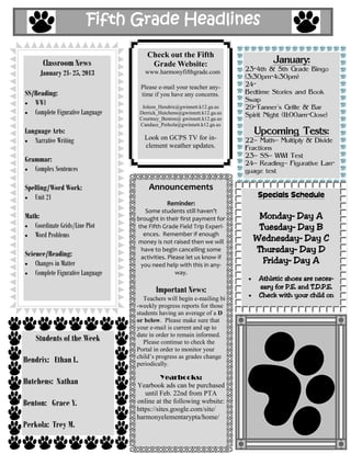 Fifth Grade Headlines

                                       Check out the Fifth
       Classroom News                   Grade Website:                             January:
                                                                          23-4th & 5th Grade Bingo
      January 21- 25, 2013            www.harmonyfifthgrade.com
                                                                          (3:30pm-4:30pm)
                                    Please e-mail your teacher any-       24-
SS/Reading:                         time if you have any concerns.        Bedtime Stories and Book
   WWI                                                                    Swap
                                     Joleen_Hendrix@gwinnett.k12.ga.us    29-Tanner's Grille & Bar
   Complete Figurative Language     Derrick_Hutchens@gwinnett.k12.ga.us   Spirit Night (11:00am-Close)
                                    Courtney_Benton@ gwinnett.k12.ga.us
                                    Candace_Perkola@gwinnett.k12.ga.us
Language Arts:                                                               Upcoming Tests:
   Narrative Writing                  Look on GCPS TV for in-             22– Math– Multiply & Divide
                                      clement weather updates.            Fractions
                                                                          23– SS– WWI Test
Grammar:                                                                  24– Reading– Figurative Lan-
   Complex Sentences                                                      guage test

Spelling/Word Work:                    Announcements
   Unit 21                                                                    Specials Schedule
                                                Reminder:
                                      Some students still haven’t
Math:                              brought in their first payment for        Monday– Day A
   Coordinate Grids/Line Plot      the Fifth Grade Field Trip Experi-        Tuesday– Day B
   Word Problems                     ences. Remember if enough
                                                                            Wednesday– Day C
                                   money is not raised then we will
Science/Reading:
                                    have to begin cancelling some           Thursday– Day D
                                    activities. Please let us know if
    Changes in Matter               you need help with this in any-
                                                                              Friday– Day A
    Complete Figurative Language                   way.
                                                                              Athletic shoes are neces-
                                          Important News:                     sary for P.E. and T.D.P.E.
                                      Teachers will begin e-mailing bi
                                                                              Check with your child on
                                   -weekly progress reports for those
                                   students having an average of a D
                                   or below. Please make sure that
                                   your e-mail is current and up to
                                   date in order to remain informed.
    Students of the Week              Please continue to check the
                                   Portal in order to monitor your
                                   child’s progress as grades change
Hendrix: Ethan L.                  periodically.

                                             Yearbooks:
Hutchens: Nathan                   Yearbook ads can be purchased
                                      until Feb. 22nd from PTA
Benton: Grace Y.                   online at the following website:
                                   https://sites.google.com/site/
                                   harmonyelementarypta/home/
Perkola: Trey M.
 