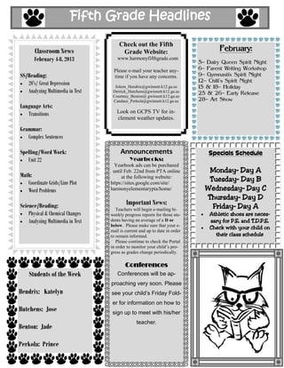 Fifth Grade Headlines

                                       Check out the Fifth
       Classroom News                   Grade Website:                               February:
       February 4-8, 2013             www.harmonyfifthgrade.com
                                                                             5– Dairy Queen Spirit Night
                                    Please e-mail your teacher any-          6– Parent Writing Workshop
SS/Reading:                         time if you have any concerns.           9– Gymnastix Spirit Night
   20’s/ Great Depression                                                    12– Chili’s Spirit Night
                                     Joleen_Hendrix@gwinnett.k12.ga.us       15 & 18– Holiday
   Analyzing Multimedia in Text     Derrick_Hutchens@gwinnett.k12.ga.us      25 & 26– Early Release
                                    Courtney_Benton@ gwinnett.k12.ga.us
                                    Candace_Perkola@gwinnett.k12.ga.us       28– Art Show
Language Arts:
   Transitions                        Look on GCPS TV for in-
                                      clement weather updates.

Grammar:
   Complex Sentences

Spelling/Word Work:                     Announcements                            Specials Schedule
   Unit 22                                   Yearbooks:
                                     Yearbook ads can be purchased
                                    until Feb. 22nd from PTA online             Monday– Day A
Math:                                   at the following website:
   Coordinate Grids/Line Plot      https://sites.google.com/site/
                                                                                Tuesday– Day B
   Word Problems                   harmonyelementarypta/home/                  Wednesday– Day C
                                                                               Thursday– Day D
Science/Reading:                           Important News:
                                      Teachers will begin e-mailing bi-
                                                                                 Friday– Day A
    Physical & Chemical Changes    weekly progress reports for those stu-        Athletic shoes are neces-
    Analyzing Multimedia in Text   dents having an average of a D or             sary for P.E. and T.D.P.E.
                                   below. Please make sure that your e-
                                                                                 Check with your child on
                                   mail is current and up to date in order
                                   to remain informed.                             their class schedule
                                      Please continue to check the Portal
                                   in order to monitor your child’s pro-
                                   gress as grades change periodically.

                                           Conferences
    Students of the Week              Conferences will be ap-
                                   proaching very soon. Please
Hendrix: Katelyn                   see your child’s Friday Fold-
                                    er for information on how to
Hutchens: Jose                      sign up to meet with his/her
                                                 teacher.
Benton: Jade

Perkola: Prince
 