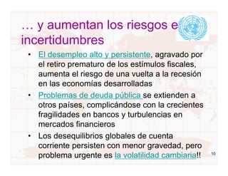 … y aumentan los riesgos e
incertidumbres
 • El desempleo alto y persistente, agravado por
   el retiro prematuro de los estímulos fiscales,
   aumenta el riesgo de una vuelta a la recesión
   en las economías desarrolladas
 • Problemas de deuda pública se extienden a
   otros países, complicándose con la crecientes
   fragilidades en bancos y turbulencias en
   mercados financieros
 • Los desequilibrios globales de cuenta
   corriente persisten con menor gravedad, pero
   problema urgente es la volatilidad cambiaria!!   10
 