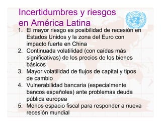 Incertidumbres y riesgos
en América Latina
1. El mayor riesgo es posibilidad de recesión en
   Estados Unidos y la zona del Euro con
   impacto fuerte en China
2. Continuada volatilidad (con caídas más
   significativas) de los precios de los bienes
   básicos
3. Mayor volatilidad de flujos de capital y tipos
   de cambio
4. Vulnerabilidad bancaria (especialmente
   bancos españoles) ante problemas deuda
   pública europea
5. Menos espacio fiscal para responder a nueva
   recesión mundial
 