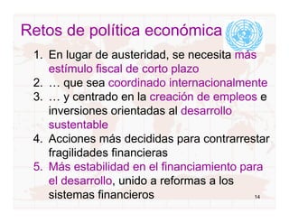 Retos de política económica
 1. En lugar de austeridad, se necesita más
    estímulo fiscal de corto plazo
 2. … que sea coordinado internacionalmente
 3. … y centrado en la creación de empleos e
    inversiones orientadas al desarrollo
    sustentable
 4. Acciones más decididas para contrarrestar
    fragilidades financieras
 5. Más estabilidad en el financiamiento para
    el desarrollo, unido a reformas a los
    sistemas financieros                   14
 