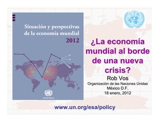 Situación y perspectivas
de la economía mundial
                  2012      ¿La economía
                           mundial al borde
                            de una nueva
                               crisis?
                                      Rob Vos
                           Organización de las Naciones Unidas
                                     México D.F.
                                    18 enero, 2012


             www.un.org/esa/policy
 