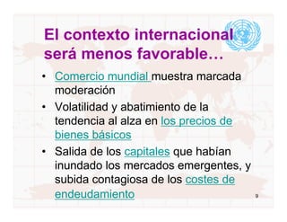 El contexto internacional
será menos favorable…
• Comercio mundial muestra marcada
  moderación
• Volatilidad y abatimiento de la
  tendencia al alza en los precios de
  bienes básicos
• Salida de los capitales que habían
  inundado los mercados emergentes, y
  subida contagiosa de los costes de
  endeudamiento                         9
 