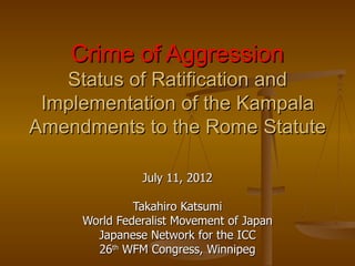 Crime of Aggression
   Status of Ratification and
 Implementation of the Kampala
Amendments to the Rome Statute

               July 11, 2012

              Takahiro Katsumi
     World Federalist Movement of Japan
       Japanese Network for the ICC
       26th WFM Congress, Winnipeg
 