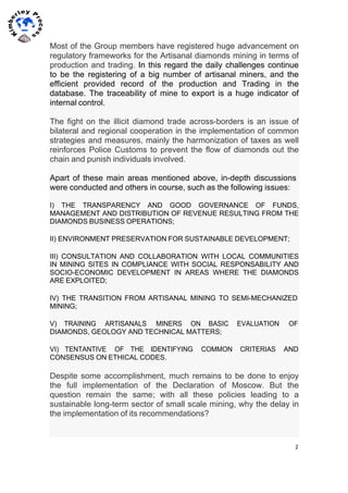 2	
  
	
  
	
  
Most of the Group members have registered huge advancement on
regulatory frameworks for the Artisanal diamonds mining in terms of
production and trading. In this regard the daily challenges continue
to be the registering of a big number of artisanal miners, and the
efficient provided record of the production and Trading in the
database. The traceability of mine to export is a huge indicator of
internal control.
The fight on the illicit diamond trade across-borders is an issue of
bilateral and regional cooperation in the implementation of common
strategies and measures, mainly the harmonization of taxes as well
reinforces Police Customs to prevent the flow of diamonds out the
chain and punish individuals involved.
Apart of these main areas mentioned above, in-depth discussions
were conducted and others in course, such as the following issues:
I) THE TRANSPARENCY AND GOOD GOVERNANCE OF FUNDS,
MANAGEMENT AND DISTRIBUTION OF REVENUE RESULTING FROM THE
DIAMONDS BUSINESS OPERATIONS;
II) ENVIRONMENT PRESERVATION FOR SUSTAINABLE DEVELOPMENT;
III) CONSULTATION AND COLLABORATION WITH LOCAL COMMUNITIES
IN MINING SITES IN COMPLIANCE WITH SOCIAL RESPONSABILITY AND
SOCIO-ECONOMIC DEVELOPMENT IN AREAS WHERE THE DIAMONDS
ARE EXPLOITED;
IV) THE TRANSITION FROM ARTISANAL MINING TO SEMI-MECHANIZED
MINING;
V) TRAINING ARTISANALS MINERS ON BASIC EVALUATION OF
DIAMONDS, GEOLOGY AND TECHNICAL MATTERS;
VI) TENTANTIVE OF THE IDENTIFYING COMMON CRITERIAS AND
CONSENSUS ON ETHICAL CODES.
Despite some accomplishment, much remains to be done to enjoy
the full implementation of the Declaration of Moscow. But the
question remain the same; with all these policies leading to a
sustainable long-term sector of small scale mining, why the delay in
the implementation of its recommendations?
 