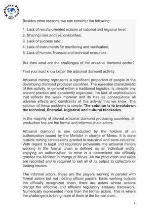 3	
  
	
  
	
  
Besides other reasons, we can consider the following:
1. Lack of results-oriented actions at national and regional level;
2. Sharing roles and responsibilities;
3. Lack of success rate;
4. Lack of instruments for monitoring and verification;
5. Lack of human, financial and technical resources;
But then what are the challenges of the artisanal diamond sector?
First you must know better the artisanal diamond activity:
Artisanal mining represents a significant proportion of people in the
developing diamond producer countries. The essential characteristic
of this activity, in general within a traditional logistics, is, despite any
ancient practice and apparently organized, the lack of sophistication
that reflects the weak material and its has as consequence all
adverse effects and constraints of this activity that we know. The
solution of these problems is simple. The solution is to breakdown
the technical, financial, logistical and cultural blockades.
In the majority of alluvial artisanal diamond producing countries, at
production line are the formal and informal chain actors.
Artisanal diamond is one conducted by the holders of an
authorization issued by the Minister in charge of Mines. It is done
outside mining concessions granted to industrial and semi-industrial.
With regard to legal and regulatory provisions, the artisanal miners
working in the formal chain is defined as an individual entity,
enjoying an authorization to mine in a determined site officially
granted the Minister in charge of Mines. All the production and sales
are recorded and is required to sell all of its output to collectors or
trading houses.
The informal actors, these are the players working in parallel with
formal actors but not holding official papers, basic working outside
the officially recognized chain, there are actors whose actions
disrupt the effective and efficient regulatory statuary framework,
Numerically represented more than the formal actors. This is where
the challenge is to bring more of them in the formal chain.
 