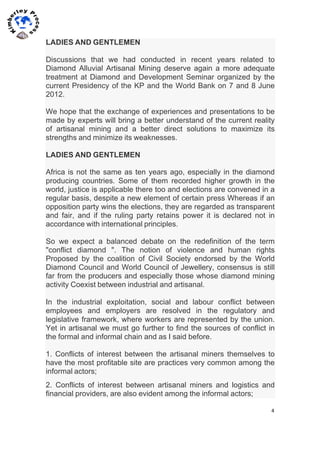 4	
  
	
  
	
  
LADIES AND GENTLEMEN
Discussions that we had conducted in recent years related to
Diamond Alluvial Artisanal Mining deserve again a more adequate
treatment at Diamond and Development Seminar organized by the
current Presidency of the KP and the World Bank on 7 and 8 June
2012.
We hope that the exchange of experiences and presentations to be
made by experts will bring a better understand of the current reality
of artisanal mining and a better direct solutions to maximize its
strengths and minimize its weaknesses.
LADIES AND GENTLEMEN
Africa is not the same as ten years ago, especially in the diamond
producing countries. Some of them recorded higher growth in the
world, justice is applicable there too and elections are convened in a
regular basis, despite a new element of certain press Whereas if an
opposition party wins the elections, they are regarded as transparent
and fair, and if the ruling party retains power it is declared not in
accordance with international principles.
So we expect a balanced debate on the redefinition of the term
"conflict diamond ". The notion of violence and human rights
Proposed by the coalition of Civil Society endorsed by the World
Diamond Council and World Council of Jewellery, consensus is still
far from the producers and especially those whose diamond mining
activity Coexist between industrial and artisanal.
In the industrial exploitation, social and labour conflict between
employees and employers are resolved in the regulatory and
legislative framework, where workers are represented by the union.
Yet in artisanal we must go further to find the sources of conflict in
the formal and informal chain and as I said before.
1. Conflicts of interest between the artisanal miners themselves to
have the most profitable site are practices very common among the
informal actors;
2. Conflicts of interest between artisanal miners and logistics and
financial providers, are also evident among the informal actors;
 