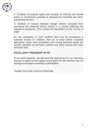5	
  
	
  
	
  
3. Conflicts of property rights and invasion of informal and formal
actors in concessions granted or reserved for industrial and semi-
industrial producers;
4. Conflicts of interest between foreign citizens excluded from
exercising the artisanal mining activity in a country following the
regulatory framework. This causes the deportation to the country of
origin.
So the complexity of such conflicts that may be considered a
potential source of violence, that as in most similar business
agriculture, trade, land occupation and mining business which are
usually classified as domestic conflicts has been treated with basic
domestic laws.
EXCELLENCY PRESIDENT OF KP
In our work sessions, we will have the opportunity for our members
discuss in depth current topics and prepare for the seminar that we
strongly encourage everybody’s participation.
THANK YOU FOR YOUR ATTENTION
 