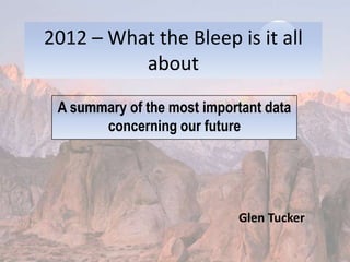 2012 – What the Bleep is it all about A summary of the most important data concerning our future Glen Tucker 