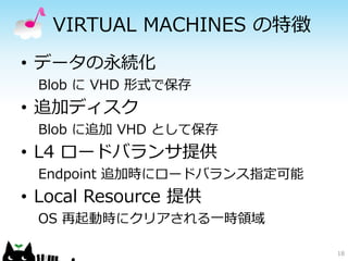 VIRTUAL MACHINES の特徴
• データの永続化
 Blob に VHD 形式で保存
• 追加ディスク
 Blob に追加 VHD として保存
• L4 ロードバランサ提供
 Endpoint 追加時にロードバランス指定可能
• Local Resource 提供
 OS 再起動時にクリアされる一時領域

                            18
 