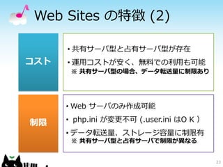 Web Sites の特徴 (2)

      • 共有サーバ型と占有サーバ型が存在
コスト   • 運用コストが安く、無料での利用も可能
       ※ 共有サーバ型の場合、データ転送量に制限あり




      • Web サーバのみ作成可能

制限    • php.ini が変更不可 (.user.ini はO K ）
      • データ転送量、ストレージ容量に制限有
       ※ 共有サーバ型と占有サーバで制限が異なる


                                          23
 