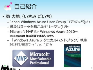 自己紹介
• 勇 大地（いさみ だいち）
 – Japan Windows Azure User Group コアメンバ(ｷﾘｯ
 – 普段はスーツを着こなすリーマン(ｷﾘﾘｯ
 – Microsoft MVP for Windows Azure 2010～
  ※Microsoft 様の社員ではありません
 – 「Windows Azure テクニカルハンドブック」執筆
  2012年6月更新で…(´；ω；｀)ﾌﾞﾜｯ




                                              3
 