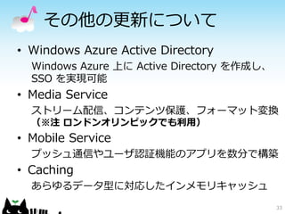 その他の更新について
• Windows Azure Active Directory
  Windows Azure 上に Active Directory を作成し、
  SSO を実現可能
• Media Service
  ストリーム配信、コンテンツ保護、フォーマット変換
  （※注 ロンドンオリンピックでも利用）
• Mobile Service
  プッシュ通信やユーザ認証機能のアプリを数分で構築
• Caching
  あらゆるデータ型に対応したインメモリキャッシュ
                                            33
 