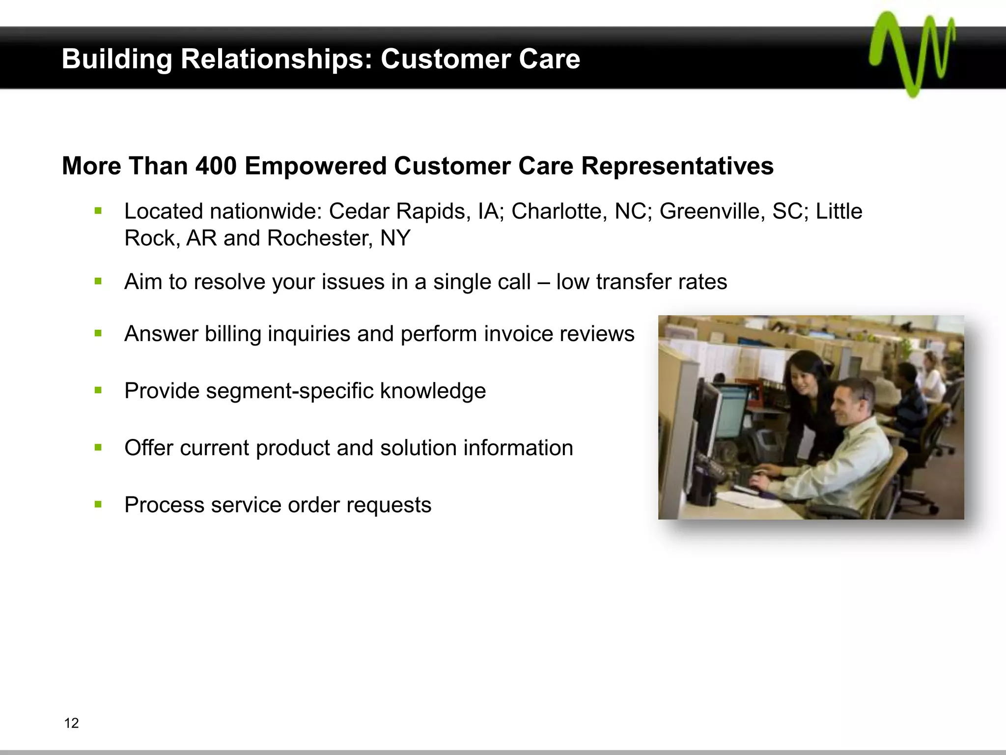 Building Relationships: Customer Care


More Than 400 Empowered Customer Care Representatives
      Located nationwide: Cedar Rapids, IA; Charlotte, NC; Greenville, SC; Little
       Rock, AR and Rochester, NY
      Aim to resolve your issues in a single call – low transfer rates

      Answer billing inquiries and perform invoice reviews

      Provide segment-specific knowledge

      Offer current product and solution information

      Process service order requests




12
 