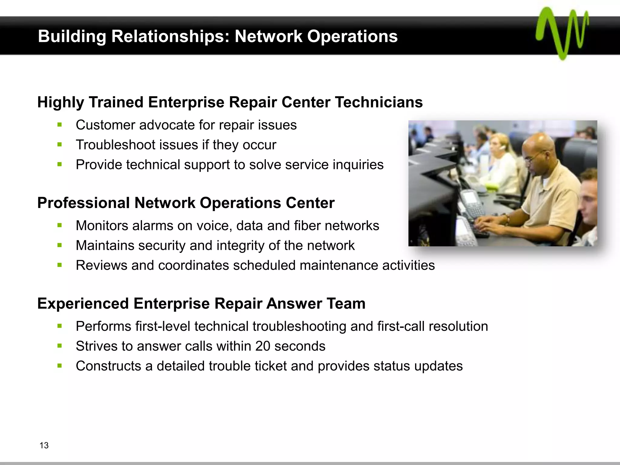 Building Relationships: Network Operations


Highly Trained Enterprise Repair Center Technicians
      Customer advocate for repair issues
      Troubleshoot issues if they occur
      Provide technical support to solve service inquiries

Professional Network Operations Center
      Monitors alarms on voice, data and fiber networks
      Maintains security and integrity of the network
      Reviews and coordinates scheduled maintenance activities

Experienced Enterprise Repair Answer Team
      Performs first-level technical troubleshooting and first-call resolution
      Strives to answer calls within 20 seconds
      Constructs a detailed trouble ticket and provides status updates




13
 