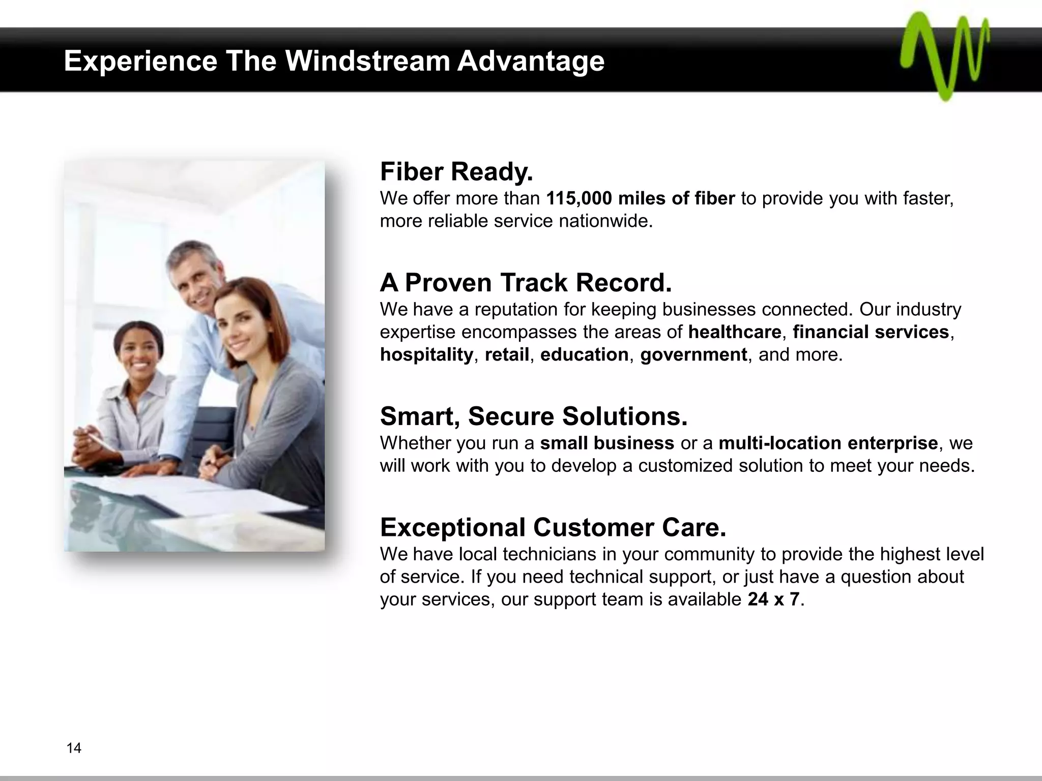 Experience The Windstream Advantage


                    Fiber Ready.
                    We offer more than 115,000 miles of fiber to provide you with faster,
                    more reliable service nationwide.


                    A Proven Track Record.
                    We have a reputation for keeping businesses connected. Our industry
                    expertise encompasses the areas of healthcare, financial services,
                    hospitality, retail, education, government, and more.


                    Smart, Secure Solutions.
                    Whether you run a small business or a multi-location enterprise, we
                    will work with you to develop a customized solution to meet your needs.


                    Exceptional Customer Care.
                    We have local technicians in your community to provide the highest level
                    of service. If you need technical support, or just have a question about
                    your services, our support team is available 24 x 7.




14
 