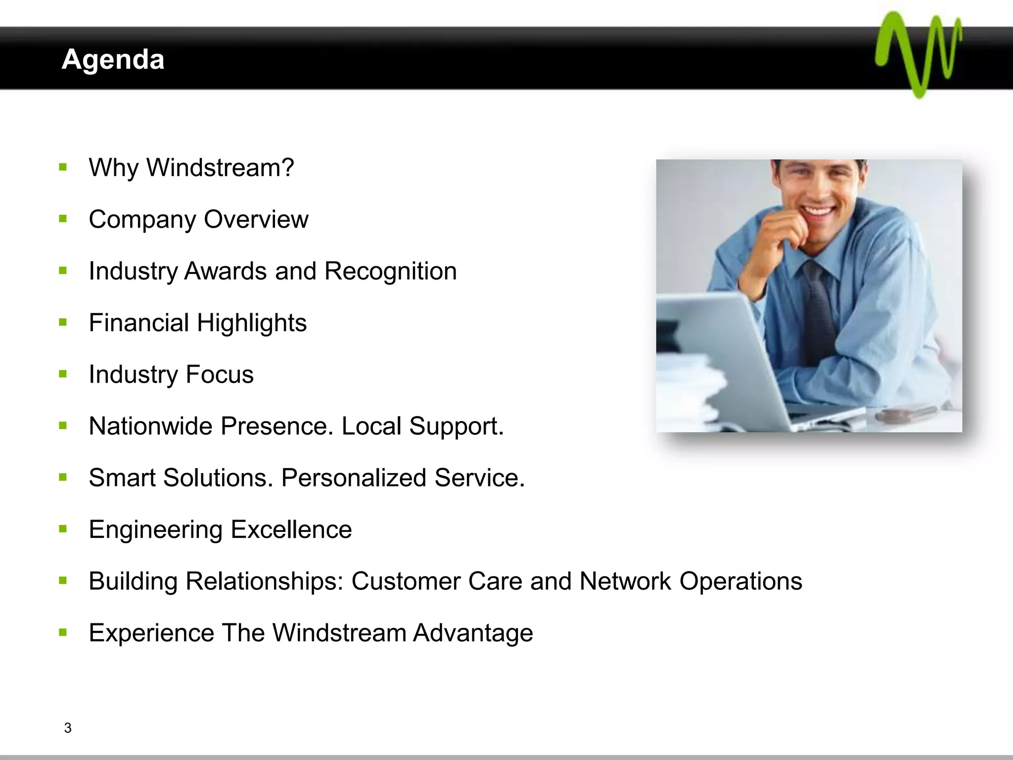 Agenda


 Why Windstream?

 Company Overview

 Industry Awards and Recognition

 Financial Highlights

 Industry Focus

 Nationwide Presence. Local Support.

 Smart Solutions. Personalized Service.

 Engineering Excellence

 Building Relationships: Customer Care and Network Operations

 Experience The Windstream Advantage


3
 