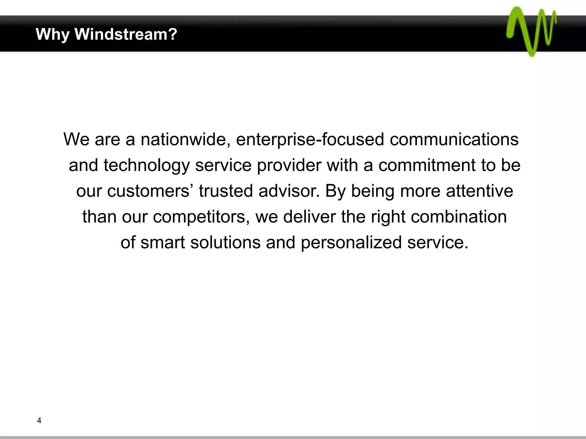 Why Windstream?




    We are a nationwide, enterprise-focused communications
    and technology service provider with a commitment to be
     our customers’ trusted advisor. By being more attentive
      than our competitors, we deliver the right combination
           of smart solutions and personalized service.




4
 