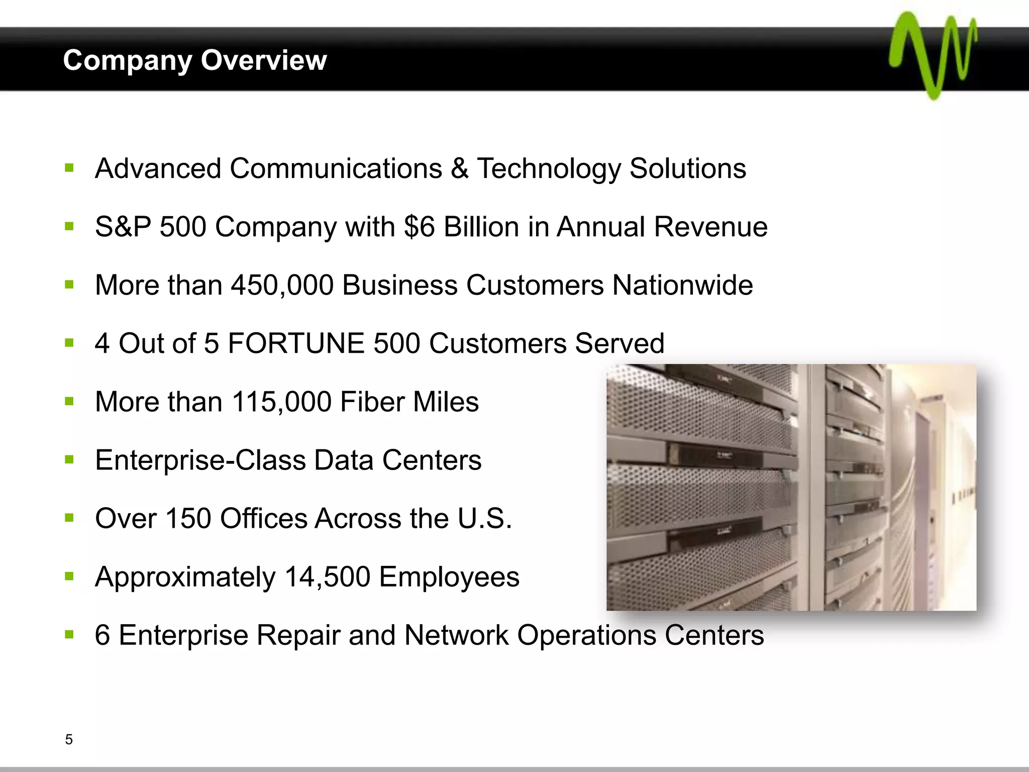 Company Overview


 Advanced Communications & Technology Solutions

 S&P 500 Company with $6 Billion in Annual Revenue

 More than 450,000 Business Customers Nationwide

 4 Out of 5 FORTUNE 500 Customers Served

 More than 115,000 Fiber Miles

 Enterprise-Class Data Centers

 Over 150 Offices Across the U.S.

 Approximately 14,500 Employees

 6 Enterprise Repair and Network Operations Centers


5
 