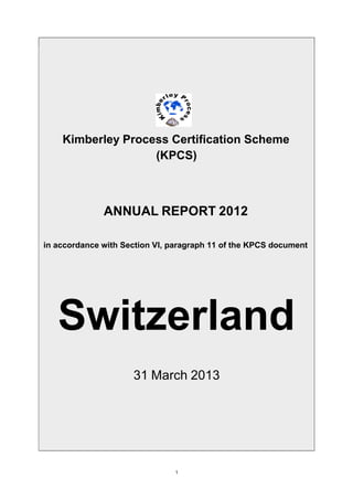 Kimberley Process Certification Scheme
(KPCS)
ANNUAL REPORT 2012
in accordance with Section VI, paragraph 11 of the KPCS document
Switzerland
31 March 2013
1
 