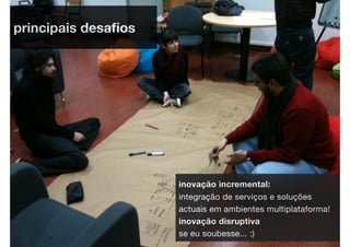 principais desaﬁos




                     inovação incremental:
                     integração de serviços e soluções
                     actuais em ambientes multiplataforma!
                     inovação disruptiva
                     se eu soubesse... :)
 