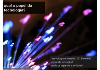 qual o papel da
 tecnologia?




                                                   “tecnologia é filosofia” (G. Siemens)
                                                   motor de inovação?
                                                   quais os agentes a envolver?
http://www.ﬂickr.com/photos/orebokech/107529777/
 