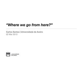 “Where we go from here?”
Carlos Santos | Universidade de Aveiro
02 Mar 2013
 