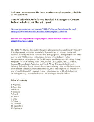 Aarkstore.com announces, The Latest market research report is available in
its vast collection:

2012 Worldwide Ambulatory Surgical & Emergency Centers
Industry-Industry & Market report


http://www.aarkstore.com/reports/2012-Worldwide-Ambulatory-Surgical-
Emergency-Centers-Industry-Industry-Market-report-52489.html


You can also request for sample page of above mention reports on
sample@aarkstore.com



The 2012 Worldwide Ambulatory Surgical & Emergency Centers Industry-Industry
& Market report, published annually by Barnes Reports, contains timely and
accurate industry statistics, forecasts and demographics. The report features 2012
current and 2013 forecast estimates on the size of the industry (sales,
establishments, employment) for the 47 largest world countries, including United
Kingdom, France, Germany, Italy, Spain, Russia, China, Japan, India, Australia,
Canada, Mexico, Brazil, Argentina and South Africa. The report also includes
industry definition, 5-year historical trends on industry sales, establishments and
employment, a breakdown of establishments, sales and employment by employee
size of establishment (9 categories), and estimates on up to 10 sub-industries,
including primary care medical centers and emergency medical clinic


Table of contents:

1-Argentina
2-Australia
3-Austria
4-Belgium
5-Brazil
6-Canada
7-Chile
8-China
9-Colombia
10-Czech Rep
11-Denmark
 