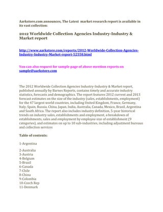 Aarkstore.com announces, The Latest market research report is available in
its vast collection:

2012 Worldwide Collection Agencies Industry-Industry &
Market report


http://www.aarkstore.com/reports/2012-Worldwide-Collection-Agencies-
Industry-Industry-Market-report-52558.html


You can also request for sample page of above mention reports on
sample@aarkstore.com



The 2012 Worldwide Collection Agencies Industry-Industry & Market report,
published annually by Barnes Reports, contains timely and accurate industry
statistics, forecasts and demographics. The report features 2012 current and 2013
forecast estimates on the size of the industry (sales, establishments, employment)
for the 47 largest world countries, including United Kingdom, France, Germany,
Italy, Spain, Russia, China, Japan, India, Australia, Canada, Mexico, Brazil, Argentina
and South Africa. The report also includes industry definition, 5-year historical
trends on industry sales, establishments and employment, a breakdown of
establishments, sales and employment by employee size of establishment (9
categories), and estimates on up to 10 sub-industries, including adjustment bureaus
and collection services

Table of contents:

1-Argentina
2-Australia
3-Austria
4-Belgium
5-Brazil
6-Canada
7-Chile
8-China
9-Colombia
10-Czech Rep
11-Denmark
 