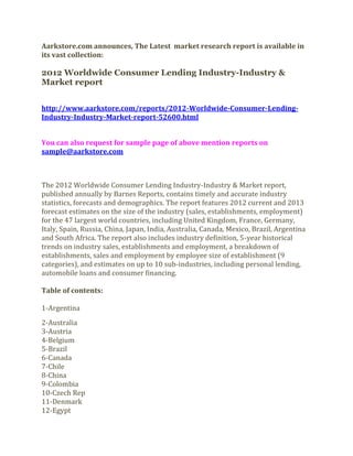 Aarkstore.com announces, The Latest market research report is available in
its vast collection:

2012 Worldwide Consumer Lending Industry-Industry &
Market report


http://www.aarkstore.com/reports/2012-Worldwide-Consumer-Lending-
Industry-Industry-Market-report-52600.html


You can also request for sample page of above mention reports on
sample@aarkstore.com



The 2012 Worldwide Consumer Lending Industry-Industry & Market report,
published annually by Barnes Reports, contains timely and accurate industry
statistics, forecasts and demographics. The report features 2012 current and 2013
forecast estimates on the size of the industry (sales, establishments, employment)
for the 47 largest world countries, including United Kingdom, France, Germany,
Italy, Spain, Russia, China, Japan, India, Australia, Canada, Mexico, Brazil, Argentina
and South Africa. The report also includes industry definition, 5-year historical
trends on industry sales, establishments and employment, a breakdown of
establishments, sales and employment by employee size of establishment (9
categories), and estimates on up to 10 sub-industries, including personal lending,
automobile loans and consumer financing.

Table of contents:

1-Argentina
2-Australia
3-Austria
4-Belgium
5-Brazil
6-Canada
7-Chile
8-China
9-Colombia
10-Czech Rep
11-Denmark
12-Egypt
 
